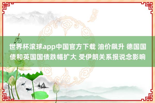 世界杯滚球app中国官方下载 油价飙升 德国国债和英国国债跌幅扩大 受伊朗关系报说念影响