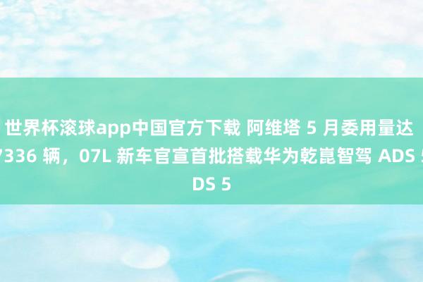 世界杯滚球app中国官方下载 阿维塔 5 月委用量达 7336 辆，07L 新车官宣首批搭载华为乾崑智驾 ADS 5