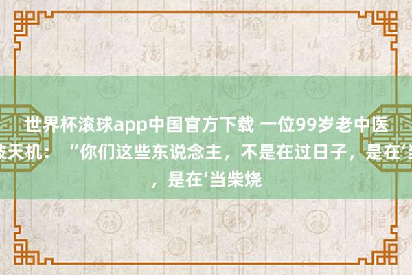 世界杯滚球app中国官方下载 一位99岁老中医说念破天机： “你们这些东说念主，不是在过日子，是在‘当柴烧