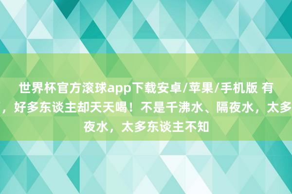 世界杯官方滚球app下载安卓/苹果/手机版 有种水会致癌，好多东谈主却天天喝！不是千沸水、隔夜水，太多东谈主不知