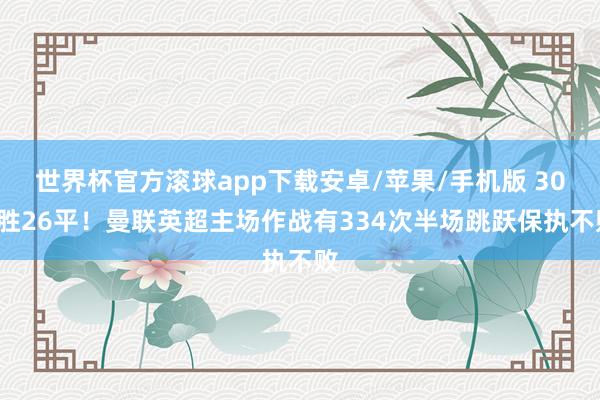 世界杯官方滚球app下载安卓/苹果/手机版 308胜26平!曼联英超主场作战有334次半场跳跃保执不败
