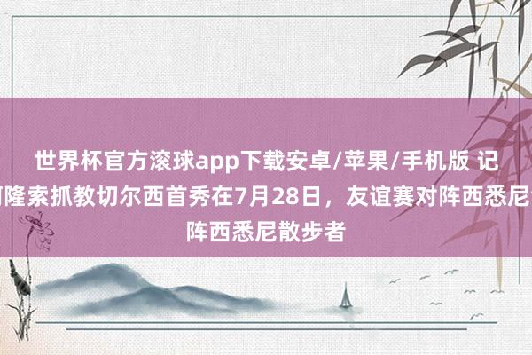 世界杯官方滚球app下载安卓/苹果/手机版 记者：阿隆索抓教切尔西首秀在7月28日，友谊赛对阵西悉尼散步者