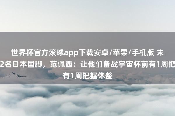 世界杯官方滚球app下载安卓/苹果/手机版 末轮轮休2名日本国脚，范佩西：让他们备战宇宙杯前有1周把握休整
