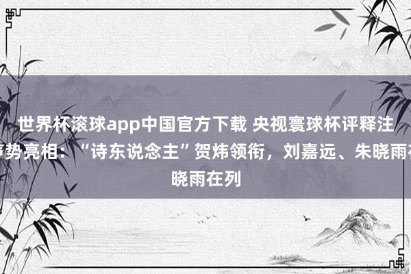 世界杯滚球app中国官方下载 央视寰球杯评释注解声势亮相：“诗东说念主”贺炜领衔，刘嘉远、朱晓雨在列