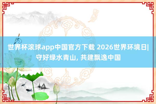 世界杯滚球app中国官方下载 2026世界环境日|守好绿水青山， 共建飘逸中国