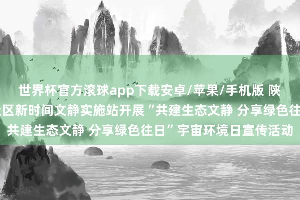 世界杯官方滚球app下载安卓/苹果/手机版 陕西彬州城关街说念南街社区新时间文静实施站开展“共建生态文静 分享绿色往日”宇宙环境日宣传活动