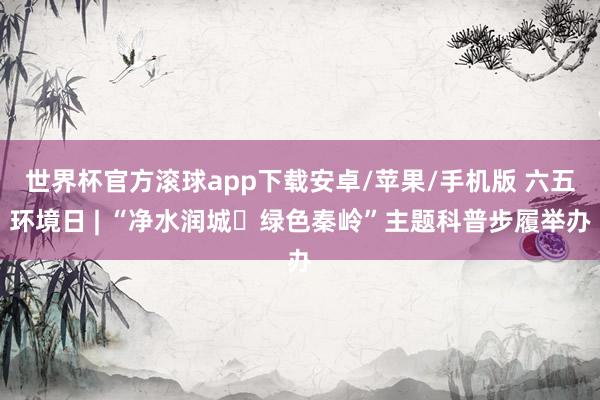 世界杯官方滚球app下载安卓/苹果/手机版 六五环境日 | “净水润城・绿色秦岭”主题科普步履举办