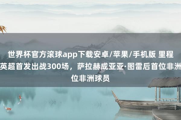 世界杯官方滚球app下载安卓/苹果/手机版 里程碑！英超首发出战300场，萨拉赫成亚亚·图雷后首位非洲球员