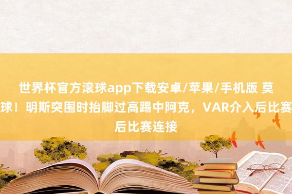 世界杯官方滚球app下载安卓/苹果/手机版 莫得点球！明斯突围时抬脚过高踢中阿克，VAR介入后比赛连接