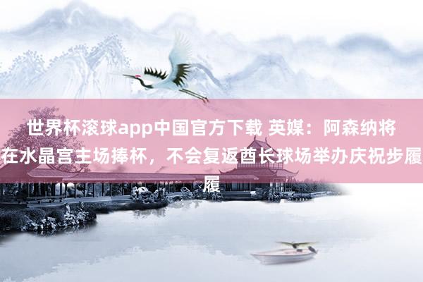 世界杯滚球app中国官方下载 英媒：阿森纳将在水晶宫主场捧杯，不会复返酋长球场举办庆祝步履