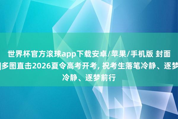 世界杯官方滚球app下载安卓/苹果/手机版 封面荐读|多图直击2026夏令高考开考， 祝考生落笔冷静、逐梦前行