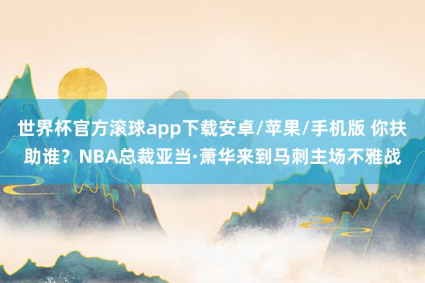世界杯官方滚球app下载安卓/苹果/手机版 你扶助谁？NBA总裁亚当·萧华来到马刺主场不雅战