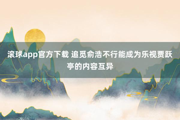 滚球app官方下载 追觅俞浩不行能成为乐视贾跃亭的内容互异