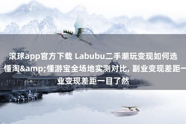 滚球app官方下载 Labubu二手潮玩变现如何选? 千岛、懂淘&懂游宝全场地实测对比， 副业变现差距一目了然