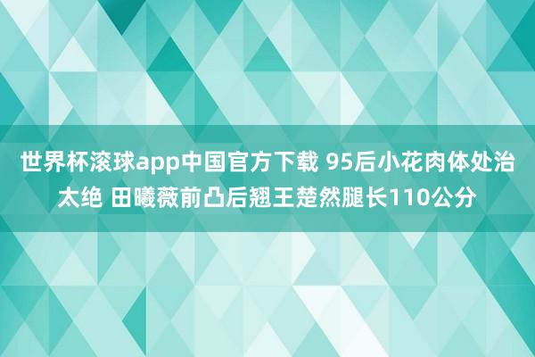 世界杯滚球app中国官方下载 95后小花肉体处治太绝 田曦薇前凸后翘王楚然腿长110公分