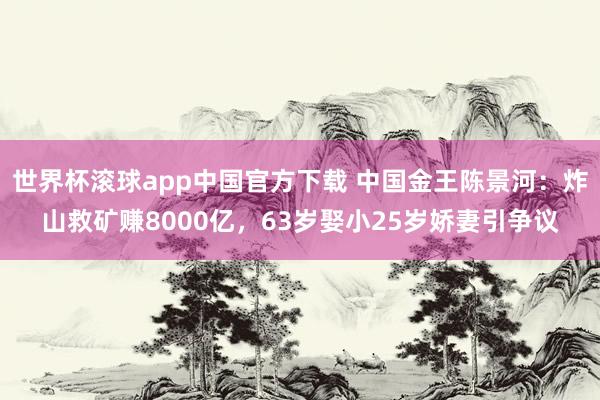 世界杯滚球app中国官方下载 中国金王陈景河：炸山救矿赚8000亿，63岁娶小25岁娇妻引争议