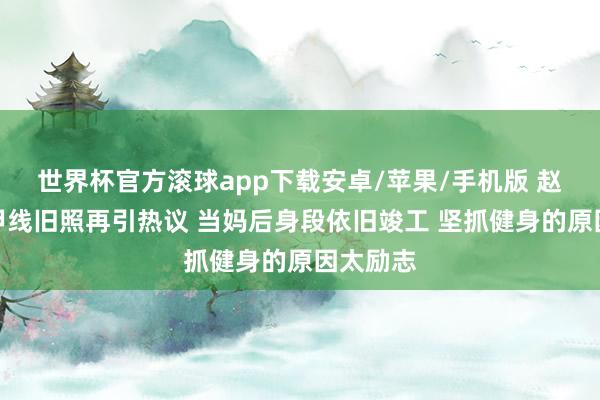 世界杯官方滚球app下载安卓/苹果/手机版 赵丽颖马甲线旧照再引热议 当妈后身段依旧竣工 坚抓健身的原因太励志