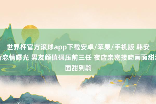 世界杯官方滚球app下载安卓/苹果/手机版 韩安冉新恋情曝光 男友颜值碾压前三任 夜店亲密接吻画面甜到齁