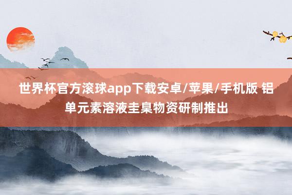 世界杯官方滚球app下载安卓/苹果/手机版 铝单元素溶液圭臬物资研制推出