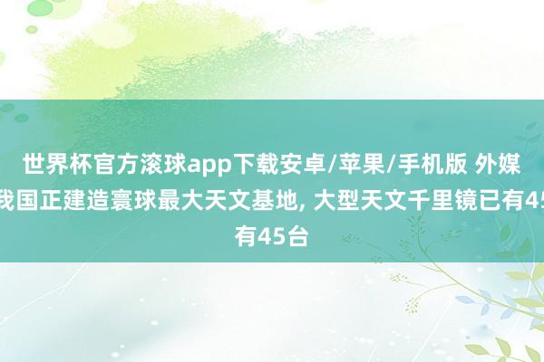 世界杯官方滚球app下载安卓/苹果/手机版 外媒称我国正建造寰球最大天文基地， 大型天文千里镜已有45台