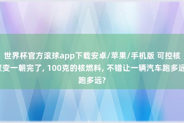 世界杯官方滚球app下载安卓/苹果/手机版 可控核聚变一朝完了， 100克的核燃料， 不错让一辆汽车跑多远?