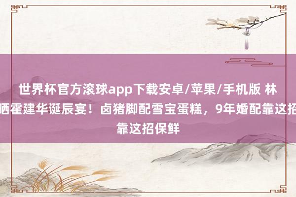 世界杯官方滚球app下载安卓/苹果/手机版 林心如晒霍建华诞辰宴！卤猪脚配雪宝蛋糕，9年婚配靠这招保鲜