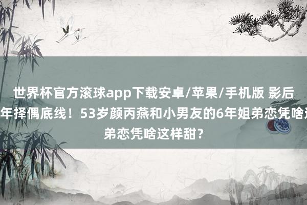 世界杯官方滚球app下载安卓/苹果/手机版 影后摧折20年择偶底线！53岁颜丙燕和小男友的6年姐弟恋凭啥这样甜？