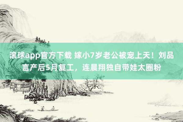 滚球app官方下载 嫁小7岁老公被宠上天!刘品言产后5月复工,连晨翔独自带娃太圈粉