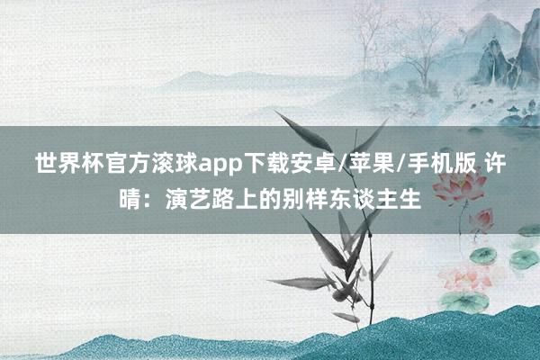 世界杯官方滚球app下载安卓/苹果/手机版 许晴：演艺路上的别样东谈主生