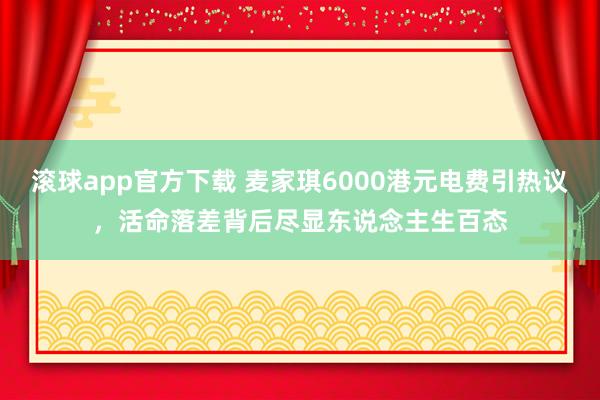 滚球app官方下载 麦家琪6000港元电费引热议，活命落差背后尽显东说念主生百态