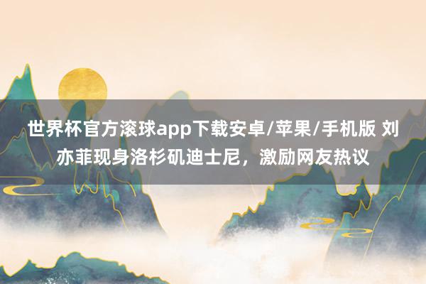 世界杯官方滚球app下载安卓/苹果/手机版 刘亦菲现身洛杉矶迪士尼，激励网友热议