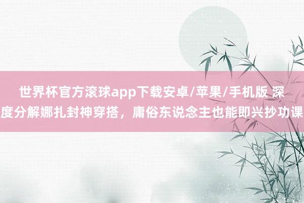 世界杯官方滚球app下载安卓/苹果/手机版 深度分解娜扎封神穿搭，庸俗东说念主也能即兴抄功课
