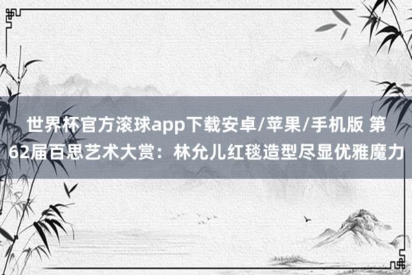 世界杯官方滚球app下载安卓/苹果/手机版 第62届百思艺术大赏：林允儿红毯造型尽显优雅魔力