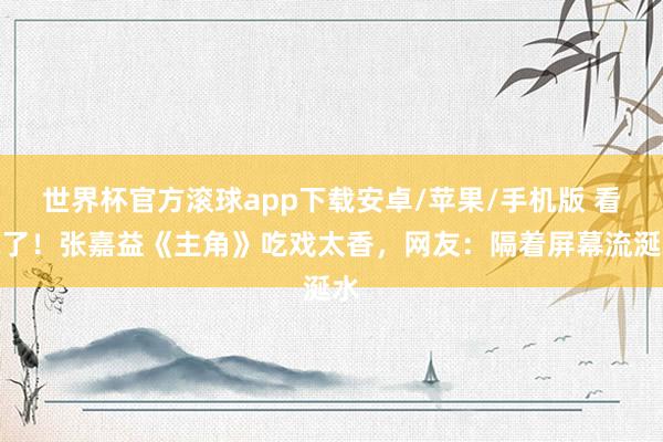 世界杯官方滚球app下载安卓/苹果/手机版 看饿了!张嘉益《主角》吃戏太香,网友:隔着屏幕流涎水