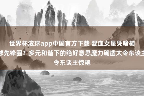 世界杯滚球app中国官方下载 混血女星凭啥横扫全球先锋圈？多元和谐下的绝好意思魔力确凿太令东谈主惊艳