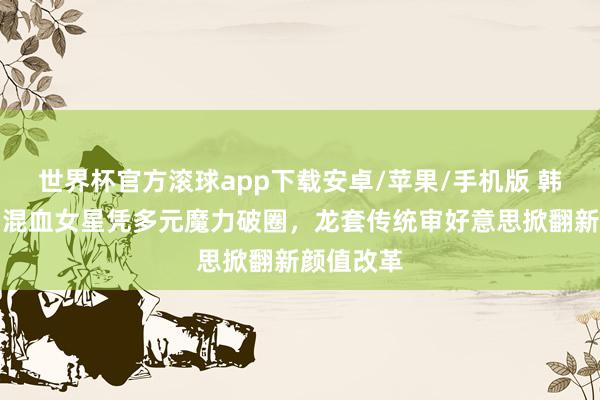 世界杯官方滚球app下载安卓/苹果/手机版 韩国文娱圈混血女星凭多元魔力破圈，龙套传统审好意思掀翻新颜值改革