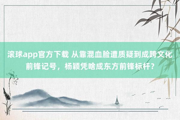滚球app官方下载 从靠混血脸遭质疑到成跨文化前锋记号，杨颖凭啥成东方前锋标杆？