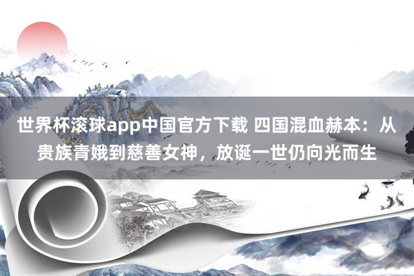 世界杯滚球app中国官方下载 四国混血赫本:从贵族青娥到慈善女神,放诞一世仍向光而生