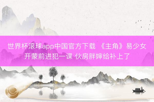 世界杯滚球app中国官方下载 《主角》易少女开蒙前进犯一课 伙房胖婶给补上了