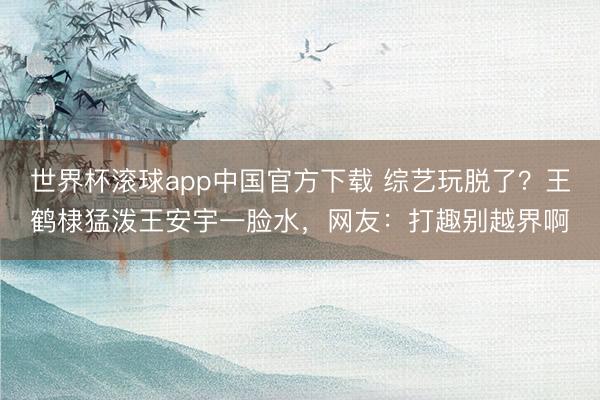 世界杯滚球app中国官方下载 综艺玩脱了?王鹤棣猛泼王安宇一脸水,网友:打趣别越界啊