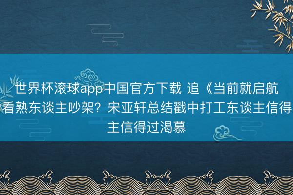 世界杯滚球app中国官方下载 追《当前就启航》像偷看熟东谈主吵架?宋亚轩总结戳中打工东谈主信得过渴慕