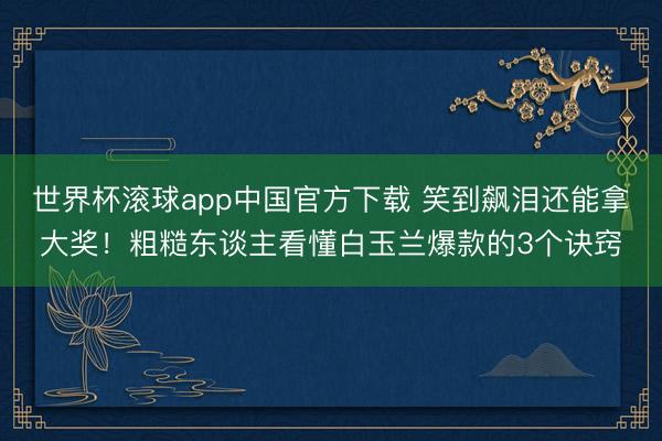 世界杯滚球app中国官方下载 笑到飙泪还能拿大奖！粗糙东谈主看懂白玉兰爆款的3个诀窍