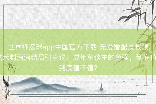 世界杯滚球app中国官方下载 无爱婚配是救赎?楚嘉禾封潇潇结局引争议:成年东谈主的免强,到底值不值?