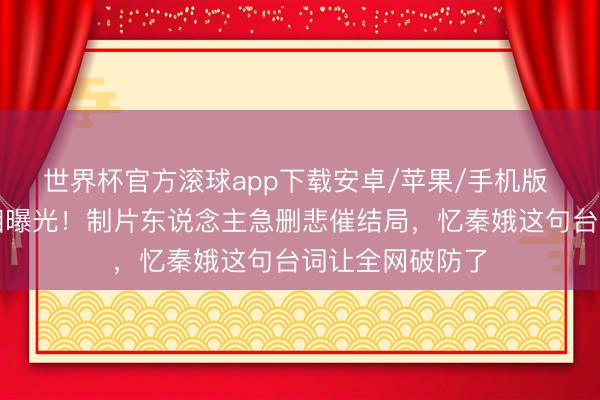 世界杯官方滚球app下载安卓/苹果/手机版 刘红兵车祸真相曝光！制片东说念主急删悲催结局，忆秦娥这句台词让全网破防了