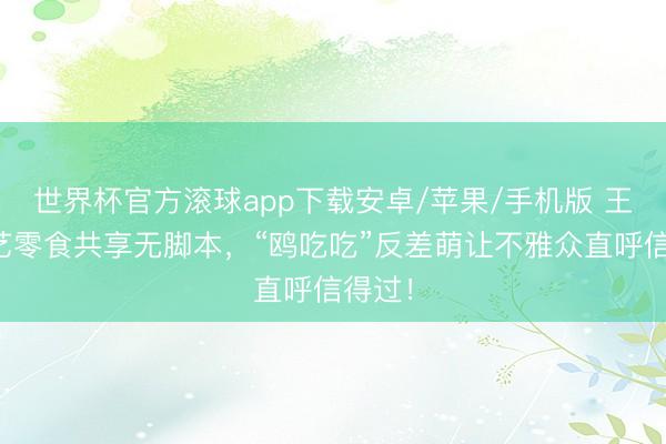 世界杯官方滚球app下载安卓/苹果/手机版 王鸥综艺零食共享无脚本,“鸥吃吃”反差萌让不雅众直呼信得过!