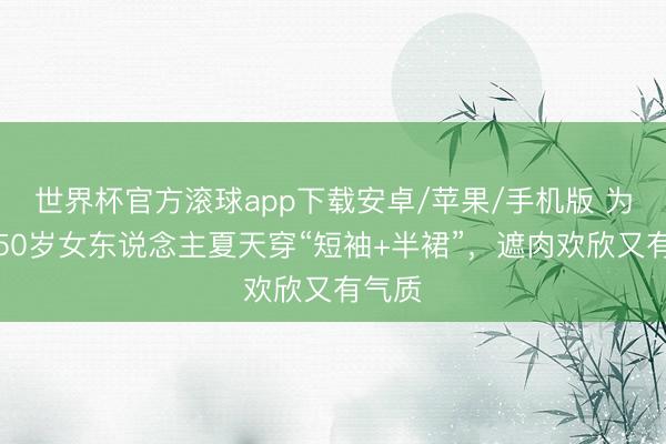 世界杯官方滚球app下载安卓/苹果/手机版 为啥劝50岁女东说念主夏天穿“短袖+半裙”，遮肉欢欣又有气质