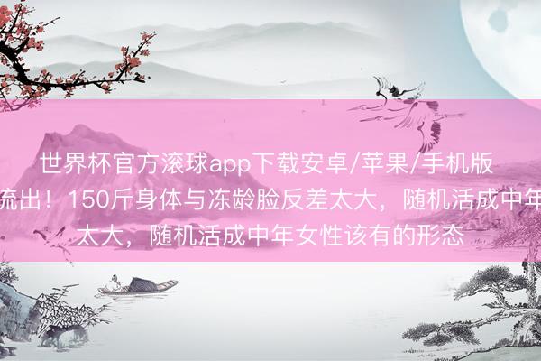 世界杯官方滚球app下载安卓/苹果/手机版 江珊无滤镜生图流出！150斤身体与冻龄脸反差太大，随机活成中年女性该有的形态