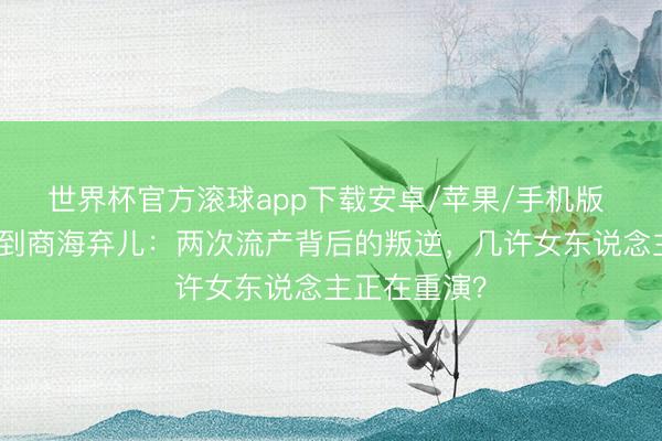 世界杯官方滚球app下载安卓/苹果/手机版 从荧幕女神到商海弃儿：两次流产背后的叛逆，几许女东说念主正在重演？