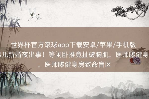 世界杯官方滚球app下载安卓/苹果/手机版 58岁港姐男儿新婚夜出事！等闲卧推竟扯破胸肌，医师曝健身房致命盲区