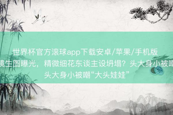 世界杯官方滚球app下载安卓/苹果/手机版 宋祖儿无滤镜生图曝光，精微细花东谈主设坍塌？头大身小被嘲“大头娃娃”